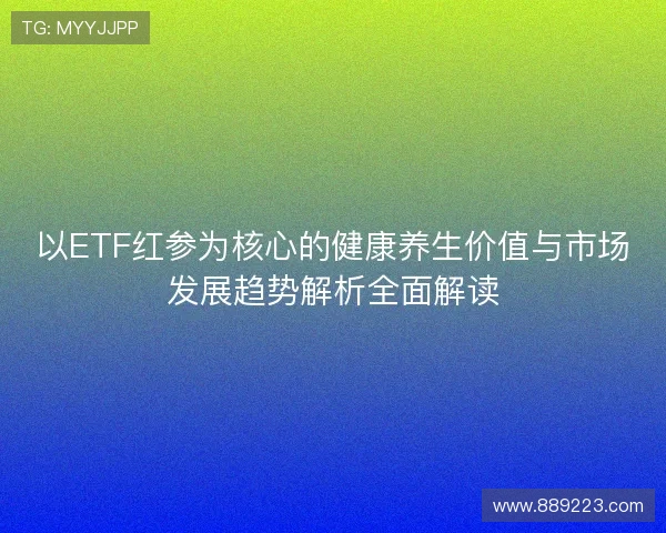 以ETF红参为核心的健康养生价值与市场发展趋势解析全面解读